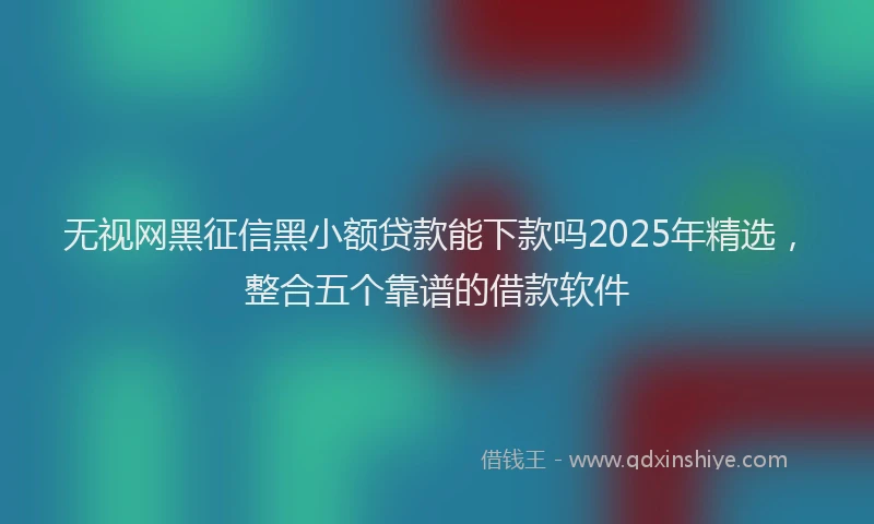 无视网黑征信黑小额贷款能下款吗2025年精选，整合五个靠谱的借款软件