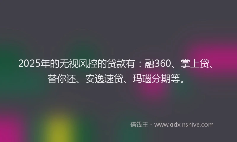 2025年的无视风控的贷款有：融360、掌上贷、替你还、安逸速贷、玛瑙分期等。