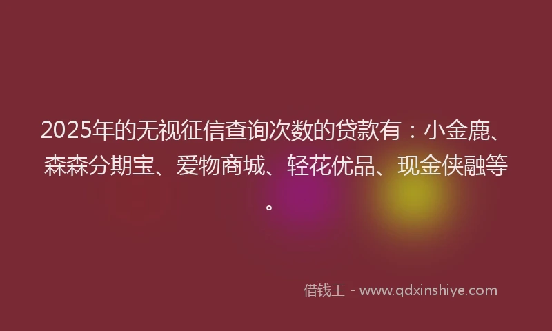 2025年的无视征信查询次数的贷款有：小金鹿、森森分期宝、爱物商城、轻花优品、现金侠融等。
