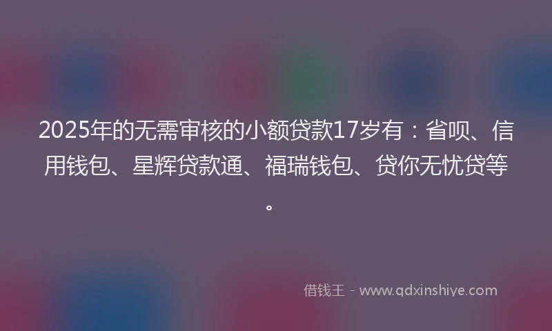 2025年的无需审核的小额贷款17岁有：省呗、信用钱包、星辉贷款通、福瑞钱包、贷你无忧贷等。