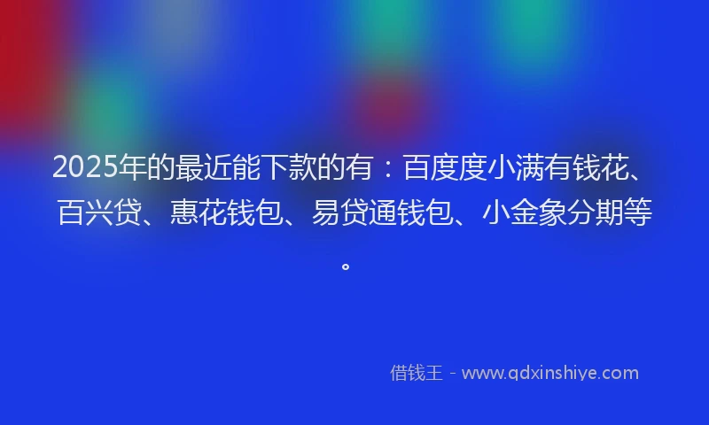 2025年的最近能下款的有：百度度小满有钱花、百兴贷、惠花钱包、易贷通钱包、小金象分期等。