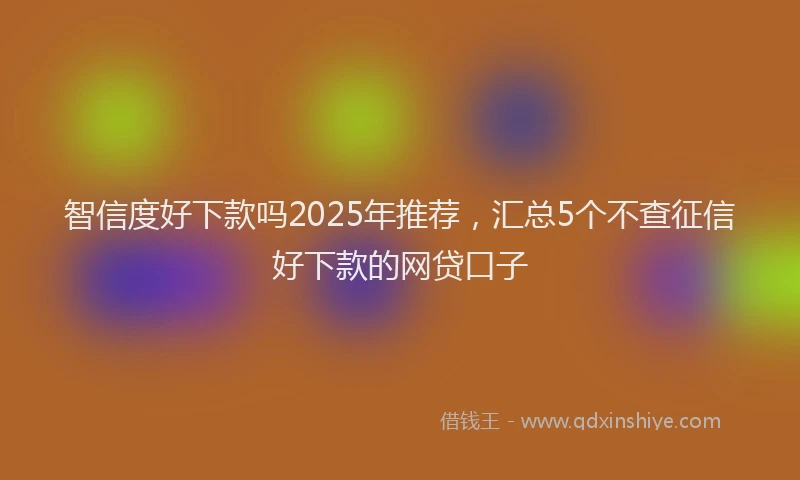 智信度好下款吗2025年推荐，汇总5个不查征信好下款的网贷口子