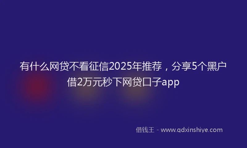 有什么网贷不看征信2025年推荐，分享5个黑户借2万元秒下网贷口子app
