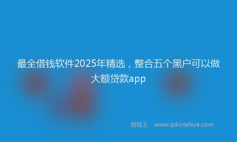 最全借钱软件2025年精选，整合五个黑户可以做大额贷款app