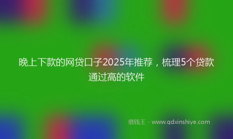 晚上下款的网贷口子2025年推荐，梳理5个贷款通过高的软件