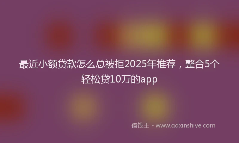 最近小额贷款怎么总被拒2025年推荐，整合5个轻松贷10万的app