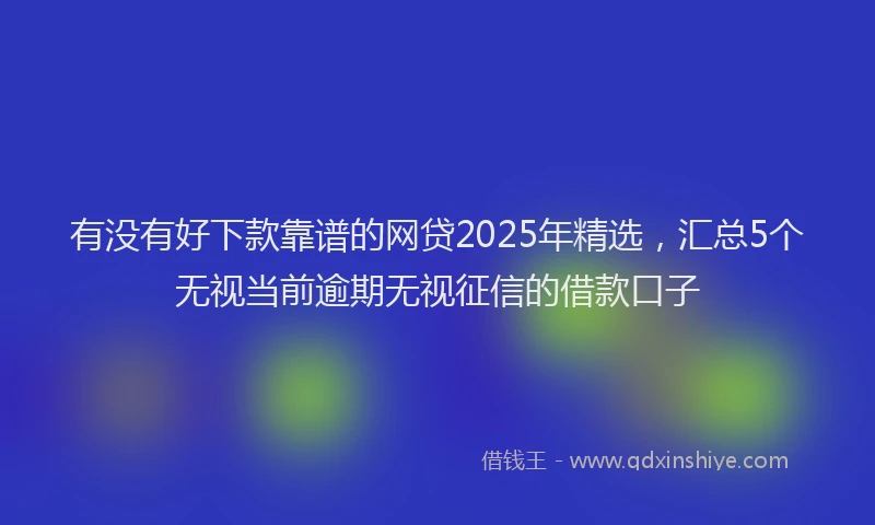 有没有好下款靠谱的网贷2025年精选，汇总5个无视当前逾期无视征信的借款口子