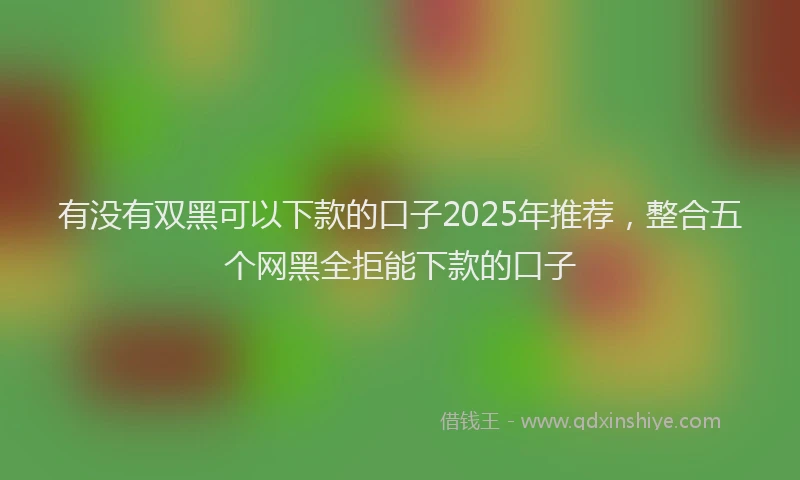 有没有双黑可以下款的口子2025年推荐，整合五个网黑全拒能下款的口子
