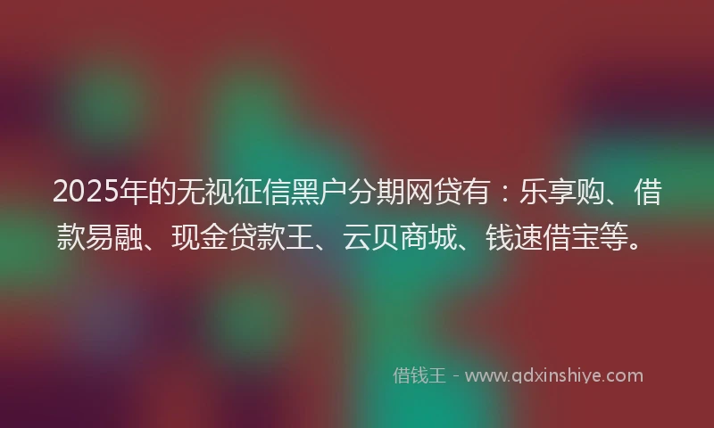 2025年的无视征信黑户分期网贷有：乐享购、借款易融、现金贷款王、云贝商城、钱速借宝等。