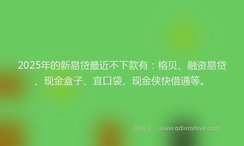2025年的新易贷最近不下款有：榕贝、融资易贷、现金盒子、宜口袋、现金侠快借通等。