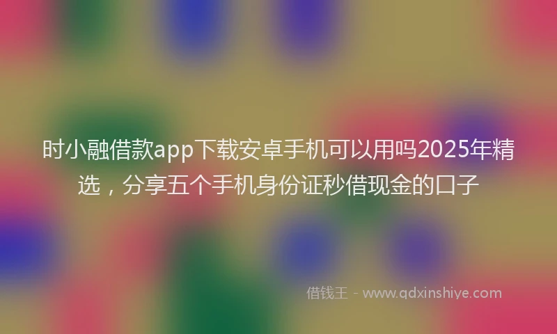 时小融借款app下载安卓手机可以用吗2025年精选，分享五个手机身份证秒借现金的口子