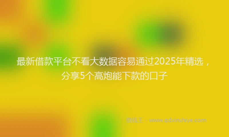 最新借款平台不看大数据容易通过2025年精选，分享5个高炮能下款的口子
