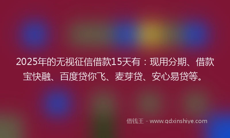 2025年的无视征信借款15天有：现用分期、借款宝快融、百度贷你飞、麦芽贷、安心易贷等。
