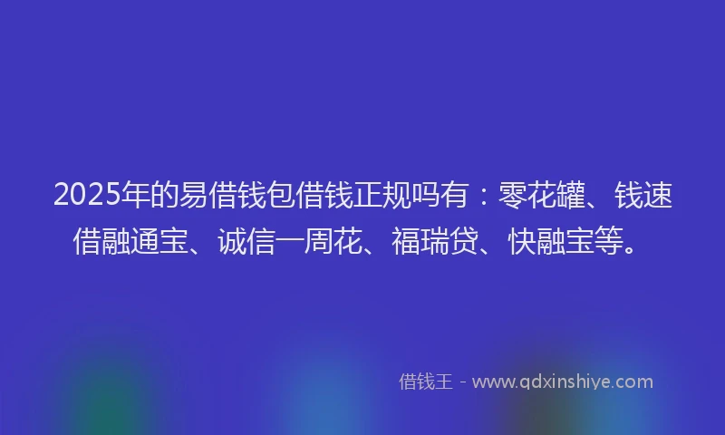 2025年的易借钱包借钱正规吗有：零花罐、钱速借融通宝、诚信一周花、福瑞贷、快融宝等。