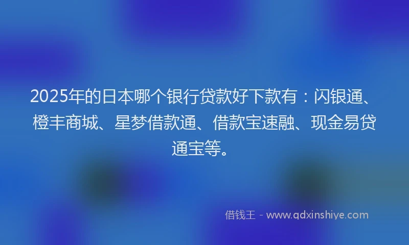 2025年的日本哪个银行贷款好下款有：闪银通、橙丰商城、星梦借款通、借款宝速融、现金易贷通宝等。