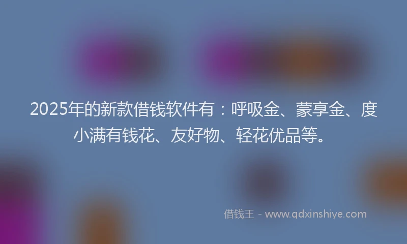 2025年的新款借钱软件有：呼吸金、蒙享金、度小满有钱花、友好物、轻花优品等。