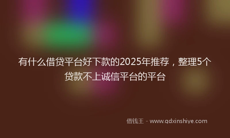 有什么借贷平台好下款的2025年推荐，整理5个贷款不上诚信平台的平台