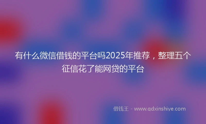 有什么微信借钱的平台吗2025年推荐，整理五个征信花了能网贷的平台
