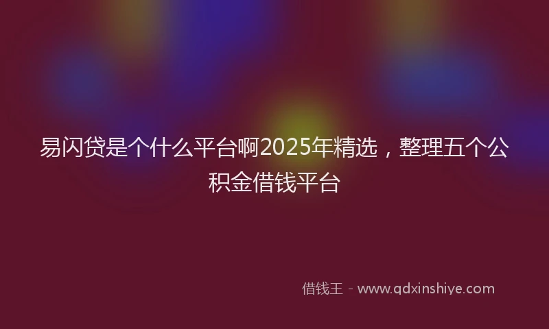 易闪贷是个什么平台啊2025年精选，整理五个公积金借钱平台