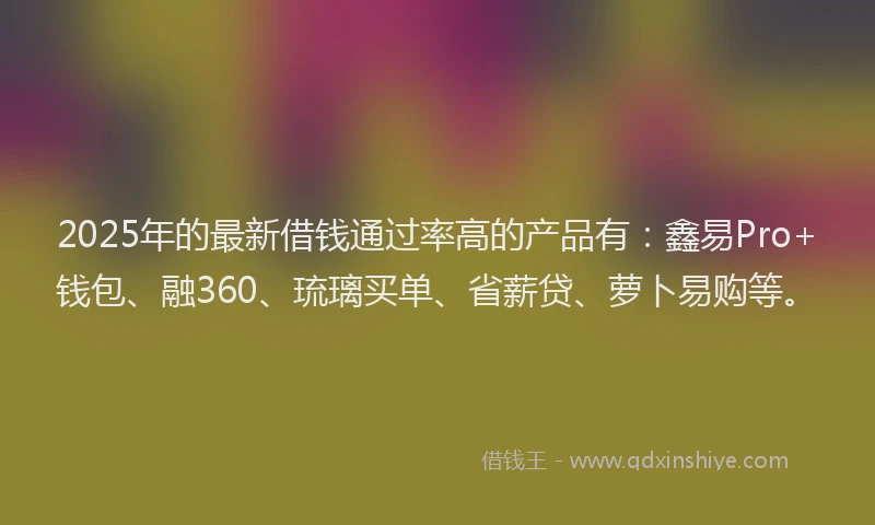 2025年的最新借钱通过率高的产品有：鑫易Pro+钱包、融360、琉璃买单、省薪贷、萝卜易购等。