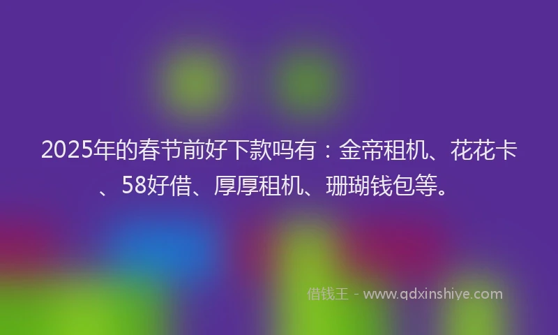2025年的春节前好下款吗有：金帝租机、花花卡、58好借、厚厚租机、珊瑚钱包等。