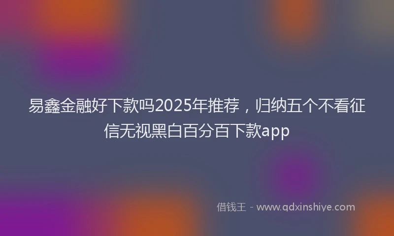 易鑫金融好下款吗2025年推荐，归纳五个不看征信无视黑白百分百下款app