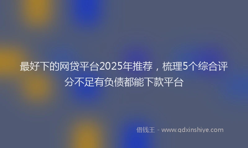 最好下的网贷平台2025年推荐，梳理5个综合评分不足有负债都能下款平台