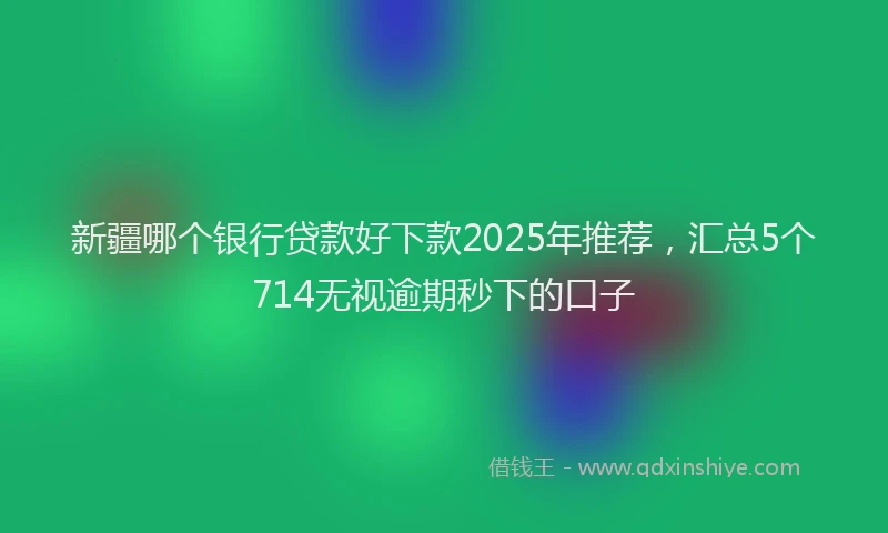新疆哪个银行贷款好下款2025年推荐，汇总5个714无视逾期秒下的口子