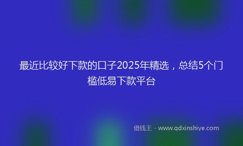 最近比较好下款的口子2025年精选，总结5个门槛低易下款平台