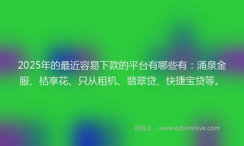 2025年的最近容易下款的平台有哪些有：涌泉金服、桔享花、只从租机、翡翠贷、快捷宝贷等。