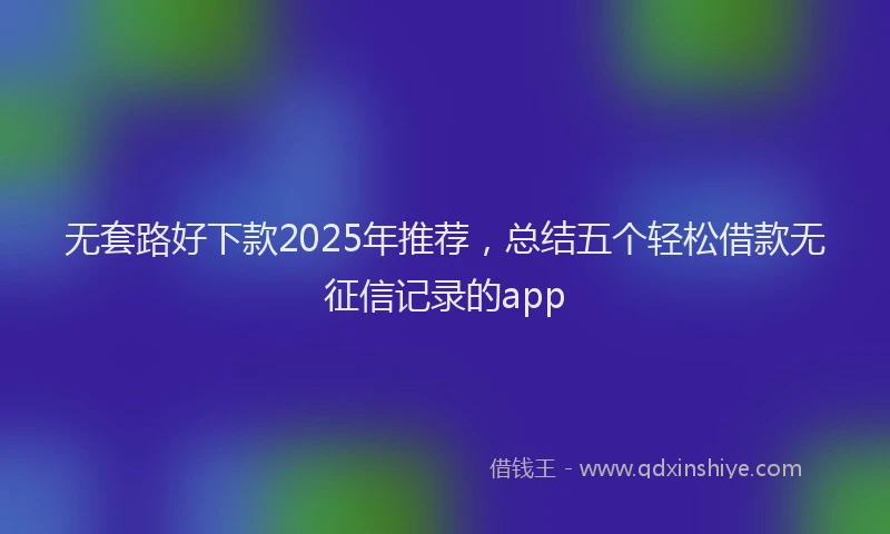 无套路好下款2025年推荐，总结五个轻松借款无征信记录的app