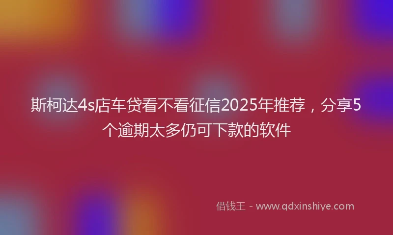 斯柯达4s店车贷看不看征信2025年推荐，分享5个逾期太多仍可下款的软件