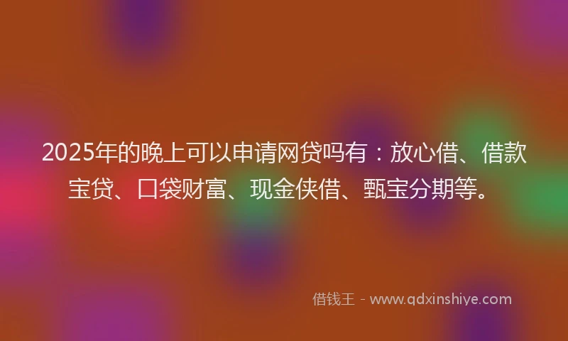 2025年的晚上可以申请网贷吗有：放心借、借款宝贷、口袋财富、现金侠借、甄宝分期等。