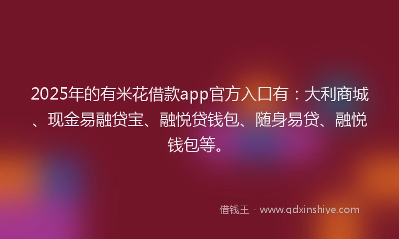2025年的有米花借款app官方入口有：大利商城、现金易融贷宝、融悦贷钱包、随身易贷、融悦钱包等。