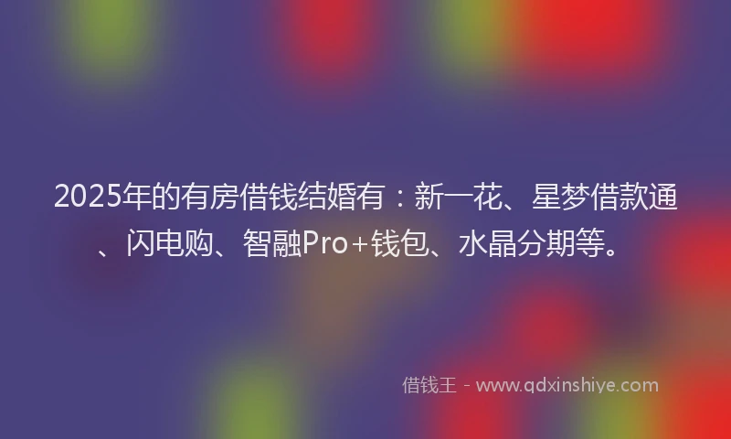 2025年的有房借钱结婚有：新一花、星梦借款通、闪电购、智融Pro+钱包、水晶分期等。