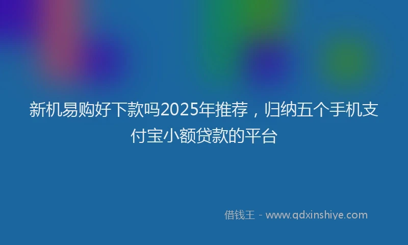 新机易购好下款吗2025年推荐，归纳五个手机支付宝小额贷款的平台