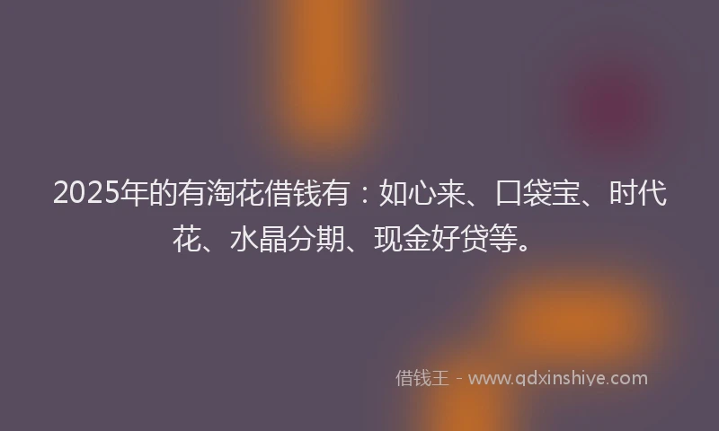 2025年的有淘花借钱有：如心来、口袋宝、时代花、水晶分期、现金好贷等。