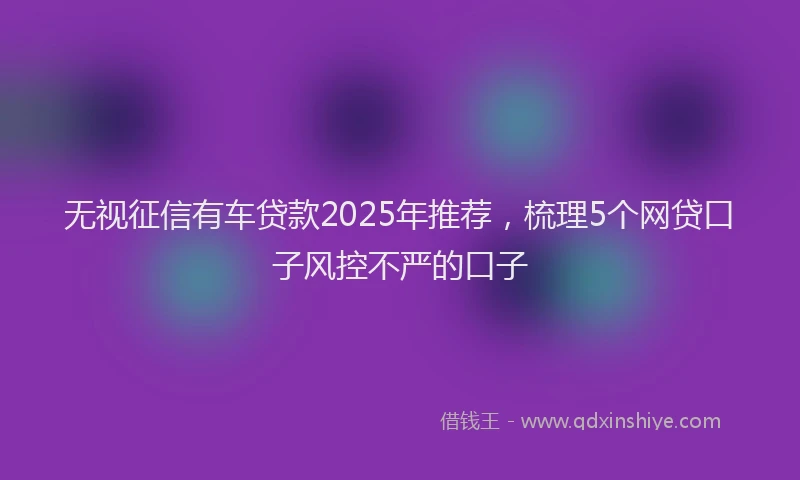 无视征信有车贷款2025年推荐，梳理5个网贷口子风控不严的口子