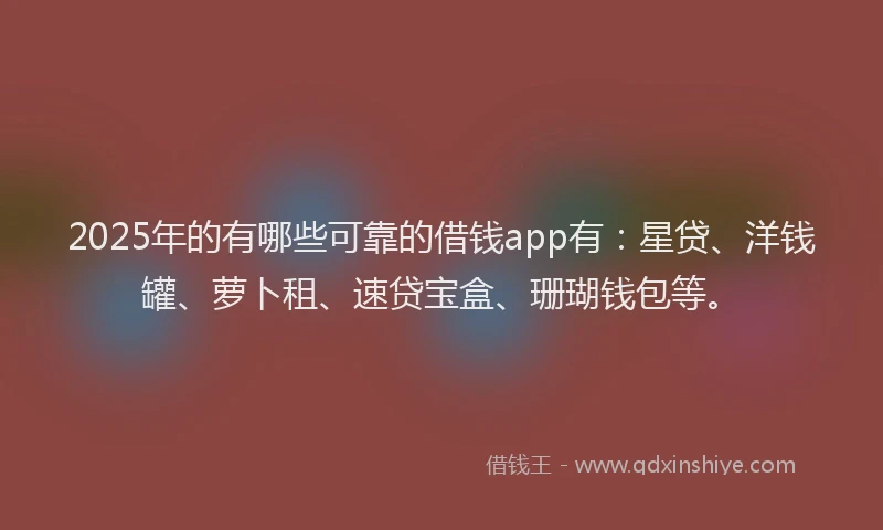 2025年的有哪些可靠的借钱app有：星贷、洋钱罐、萝卜租、速贷宝盒、珊瑚钱包等。