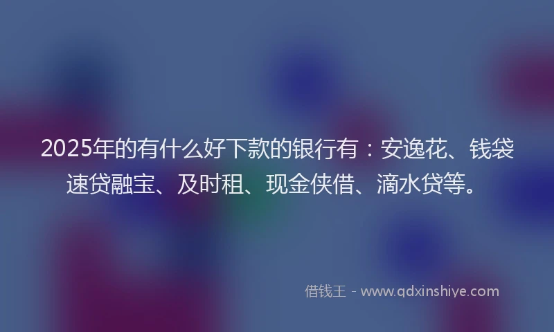 2025年的有什么好下款的银行有：安逸花、钱袋速贷融宝、及时租、现金侠借、滴水贷等。