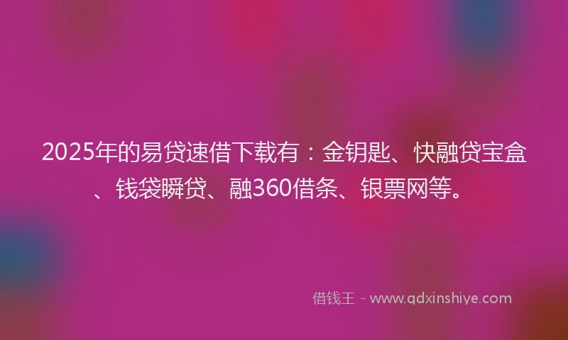 2025年的易贷速借下载有：金钥匙、快融贷宝盒、钱袋瞬贷、融360借条、银票网等。