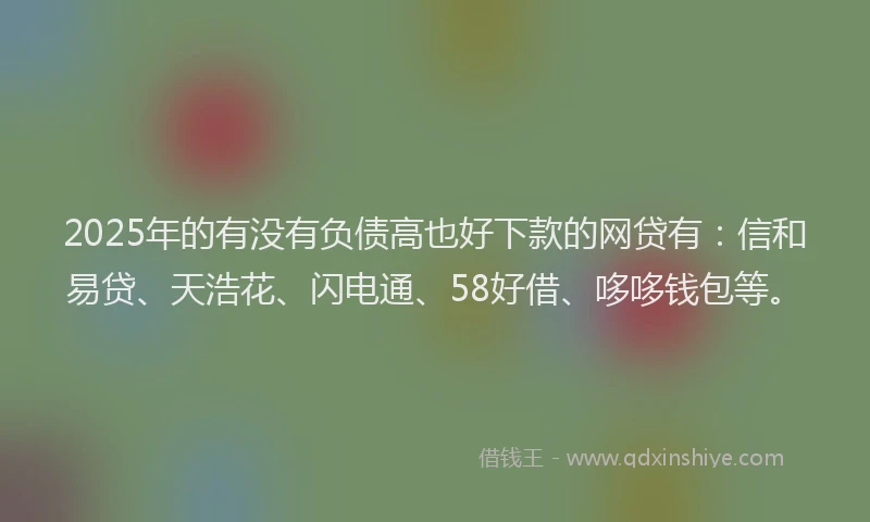 2025年的有没有负债高也好下款的网贷有：信和易贷、天浩花、闪电通、58好借、哆哆钱包等。