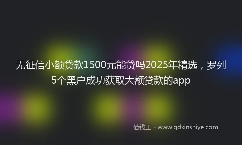 无征信小额贷款1500元能贷吗2025年精选，罗列5个黑户成功获取大额贷款的app