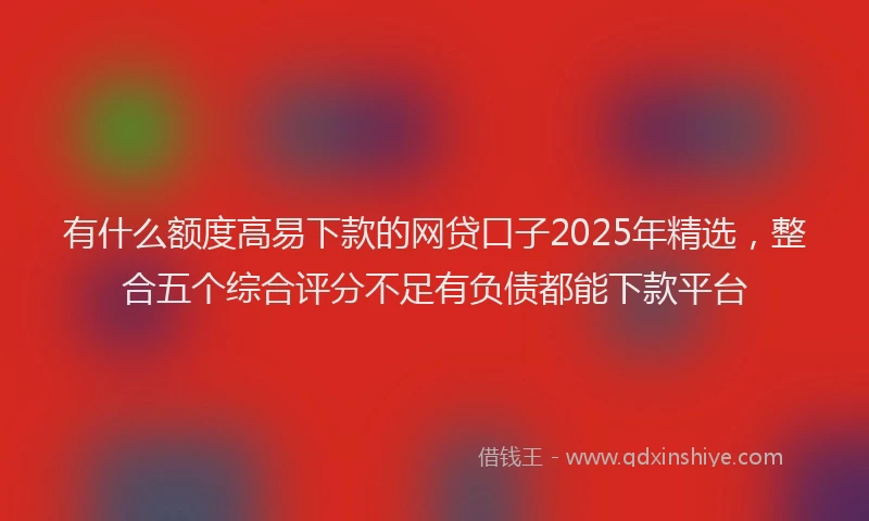 有什么额度高易下款的网贷口子2025年精选，整合五个综合评分不足有负债都能下款平台