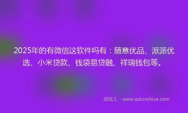 2025年的有微信这软件吗有：随意优品、派派优选、小米贷款、钱袋易贷融、祥瑞钱包等。