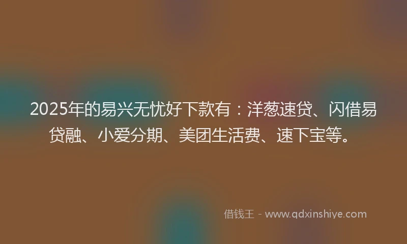 2025年的易兴无忧好下款有：洋葱速贷、闪借易贷融、小爱分期、美团生活费、速下宝等。
