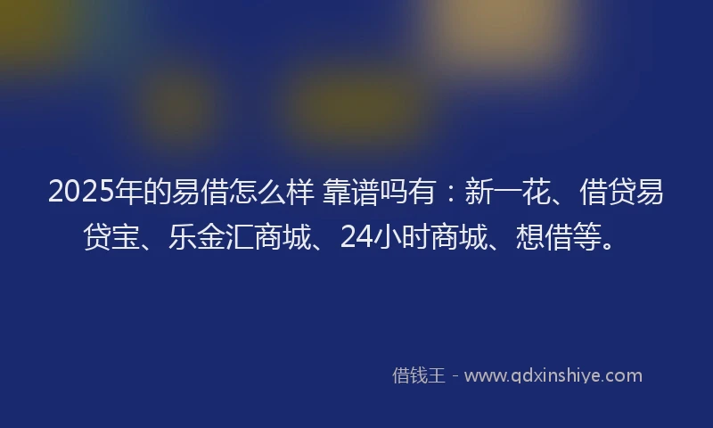 2025年的易借怎么样 靠谱吗有：新一花、借贷易贷宝、乐金汇商城、24小时商城、想借等。