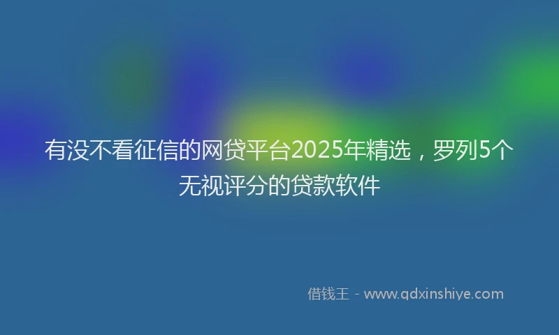 有没不看征信的网贷平台2025年精选，罗列5个无视评分的贷款软件
