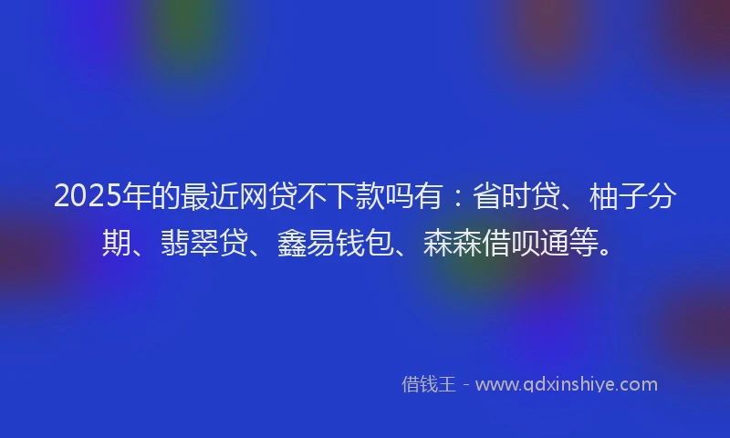 2025年的最近网贷不下款吗有：省时贷、柚子分期、翡翠贷、鑫易钱包、森森借呗通等。