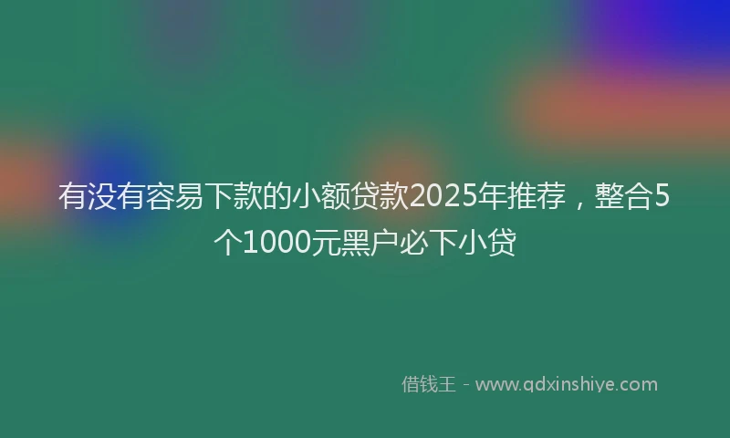 有没有容易下款的小额贷款2025年推荐，整合5个1000元黑户必下小贷